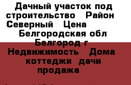 Дачный участок под строительство › Район ­ Северный › Цена ­ 450 000 - Белгородская обл., Белгород г. Недвижимость » Дома, коттеджи, дачи продажа   